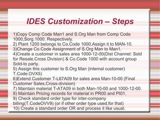 IDES Customization – Steps
1)Copy Comp Code Man1 and S.Org Man from Comp Code
1000,Sorg.1000. Respectively.
2) Plant 1200 belongs to Co.Code 1000.Assign it to MAN-10.
3)Change Co.Code Assignment of S.Org Man to Man1.
4)Create a customer in sales area 1000-12-00(Dist Channel: Sold
for Resale,Cross Division) & Co.Code 1000 with account group
Sold-to party.
5) Assign this customer to S.Org Man (internal customer)
T.Code:OVX5)
6)Extend Customer T-L67A09 for sales area Man-10-00 (Final
Customer Sales,Cross-division)
7) Maintain material T-ATA09 in both Man-10-00 and 1000-12-00.
8) Maintain Pricing records for material in PR00 and PI01.
9) Check standard order type for inter-company
billing(T.CodeOVV9) (or if other order type used,for that)
10) Create a standard order OR and process it like usual.
 