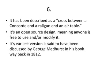 6.
• It has been described as a "cross between a
Concorde and a railgun and an air table.“
• It’s an open source design, meaning anyone is
free to use and/or modify it.
• It’s earliest version is said to have been
discussed by George Medhurst in his book
way back in 1812.
 