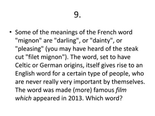9.
• Some of the meanings of the French word
"mignon" are "darling", or "dainty", or
"pleasing" (you may have heard of the steak
cut "filet mignon"). The word, set to have
Celtic or German origins, itself gives rise to an
English word for a certain type of people, who
are never really very important by themselves.
The word was made (more) famous film
which appeared in 2013. Which word?
 