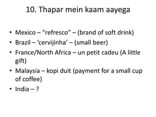 10. Thapar mein kaam aayega
• Mexico – “refresco” – (brand of soft drink)
• Brazil – ‘cervijinha’ – (small beer)
• France/North Africa – un petit cadeu (A little
gift)
• Malaysia – kopi duit (payment for a small cup
of coffee)
• India – ?
 