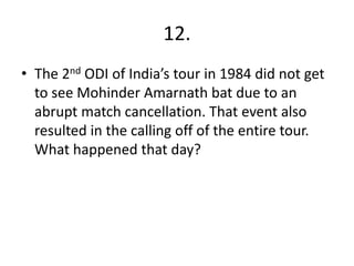 12.
• The 2nd ODI of India’s tour in 1984 did not get
to see Mohinder Amarnath bat due to an
abrupt match cancellation. That event also
resulted in the calling off of the entire tour.
What happened that day?
 