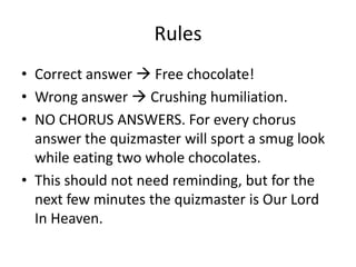Rules
• Correct answer  Free chocolate!
• Wrong answer  Crushing humiliation.
• NO CHORUS ANSWERS. For every chorus
answer the quizmaster will sport a smug look
while eating two whole chocolates.
• This should not need reminding, but for the
next few minutes the quizmaster is Our Lord
In Heaven.
 