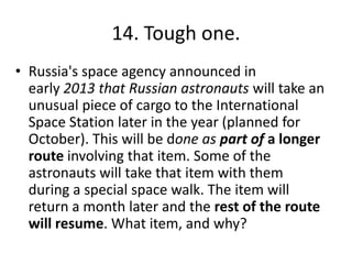 14. Tough one.
• Russia's space agency announced in
early 2013 that Russian astronauts will take an
unusual piece of cargo to the International
Space Station later in the year (planned for
October). This will be done as part of a longer
route involving that item. Some of the
astronauts will take that item with them
during a special space walk. The item will
return a month later and the rest of the route
will resume. What item, and why?
 