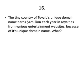 16.
• The tiny country of Tuvalu’s unique domain
name earns $4million each year in royalties
from various entertainment websites, because
of it’s unique domain name. What?
 