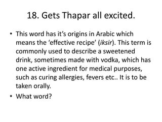 18. Gets Thapar all excited.
• This word has it’s origins in Arabic which
means the ‘effective recipe’ (iksir). This term is
commonly used to describe a sweetened
drink, sometimes made with vodka, which has
one active ingredient for medical purposes,
such as curing allergies, fevers etc.. It is to be
taken orally.
• What word?
 