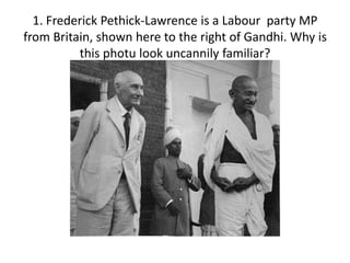 1. Frederick Pethick-Lawrence is a Labour party MP
from Britain, shown here to the right of Gandhi. Why is
this photu look uncannily familiar?
 