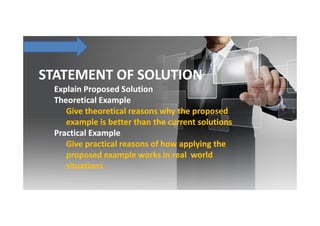 STATEMENT OF SOLUTION
Explain Proposed Solution
Theoretical Example
Give theoretical reasons why the proposed
example is better than the current solutions
Practical Example
Give practical reasons of how applying the
proposed example works in real world
situations

 