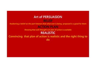 Art of PERSUASION
BELEIF
Awakening a belief on the part listeners that what ever is being proposed is a good for them

ACTION PLAN
Showing that well-thought-out plan of action is available
well-thought-

REALISTIC
Convincing that plan of action is realistic and the right thing to
do

 