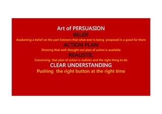Art of PERSUASION
BELEIF
Awakening a belief on the part listeners that what ever is being proposed is a good for them

ACTION PLAN
Showing that well-thought-out plan of action is available
well-thought-

REALISTIC
Convincing that plan of action is realistic and the right thing to do

CLEAR UNDERSTANDING
Pushing the right button at the right time

 