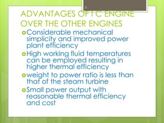 ADVANTAGES OF I C ENGINE
OVER THE OTHER ENGINES
Considerable mechanical
simplicity and improved power
plant efficiency
High working fluid temperatures
can be employed resulting in
higher thermal efficiency
weight to power ratio is less than
that of the steam turbine
Small power output with
reasonable thermal efficiency
and cost
3
 