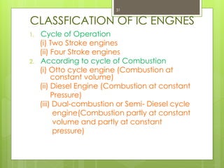 CLASSFICATION OF IC ENGNES
1. Cycle of Operation
(i) Two Stroke engines
(ii) Four Stroke engines
2. According to cycle of Combustion
(i) Otto cycle engine (Combustion at
constant volume)
(ii) Diesel Engine (Combustion at constant
Pressure)
(iii) Dual-combustion or Semi- Diesel cycle
engine(Combustion partly at constant
volume and partly at constant
pressure)
31
 