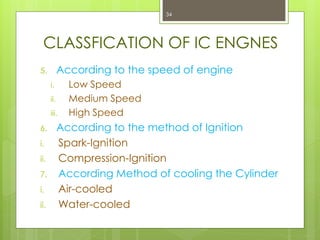 CLASSFICATION OF IC ENGNES
5. According to the speed of engine
i. Low Speed
ii. Medium Speed
iii. High Speed
6. According to the method of Ignition
i. Spark-Ignition
ii. Compression-Ignition
7. According Method of cooling the Cylinder
i. Air-cooled
ii. Water-cooled
34
 