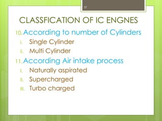 CLASSFICATION OF IC ENGNES
10.According to number of Cylinders
i. Single Cylinder
ii. Multi Cylinder
11.According Air intake process
I. Naturally aspirated
II. Supercharged
III. Turbo charged
37
 