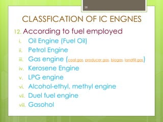 CLASSFICATION OF IC ENGNES
12. According to fuel employed
i. Oil Engine (Fuel Oil)
ii. Petrol Engine
iii. Gas engine (coal gas, producer gas, biogas, landfill gas)
iv. Kerosene Engine
v. LPG engine
vi. Alcohol-ethyl, methyl engine
vii. Duel fuel engine
viii. Gasohol
38
 