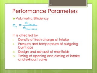 Performance Parameters
 Volumetric Efficiency
ηv =
𝑚 𝑐𝑕𝑎𝑟𝑔𝑒
𝑚 𝑡𝑕𝑒𝑜𝑟𝑖𝑡𝑖𝑐𝑎𝑙
It is affected by
I. Density of fresh charge at intake
II. Pressure and temperature of outgoing
burnt gas
III. Design and exhaust of manifolds
IV. Timing of opening and closing of intake
and exhaust valve
43
 