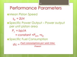 Performance Parameters
Mean Piston Speed
sp = 2LN
Specific Power Output – Power output
per unit piston area
Ps = bp/A
= constant ×Pbm ×sp
Specific Fuel Consumption
sfc =
𝐹𝑢𝑒𝑙 𝑐𝑜𝑛𝑠𝑢𝑚𝑝𝑡𝑖𝑜𝑛 𝑝𝑒𝑟 𝑢𝑛𝑖𝑡 𝑡𝑖𝑚𝑒
𝑃𝑜𝑤𝑒𝑟
45
 
