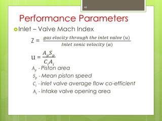 Performance Parameters
Inlet – Valve Mach Index
Z =
𝑔𝑎𝑠 𝑒𝑙𝑜𝑐𝑖𝑡𝑦 𝑡𝑕𝑟𝑜𝑢𝑔𝑕 𝑡𝑕𝑒 𝑖𝑛𝑙𝑒𝑡 𝑣𝑎𝑙𝑣𝑒 (𝑢)
𝐼𝑛𝑙𝑒𝑡 𝑠𝑜𝑛𝑖𝑐 𝑣𝑒𝑙𝑜𝑐𝑖𝑡𝑦 (α)
u =
𝐴 𝑝
𝑆 𝑝
𝐶𝑖
𝐴𝑖
Ap - Piston area
Sp - Mean piston speed
Ci - inlet valve average flow co-efficient
Ai - intake valve opening area
46
 