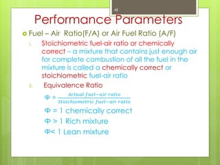 Performance Parameters
 Fuel – Air Ratio(F/A) or Air Fuel Ratio (A/F)
i. Stoichiometric fuel-air ratio or chemically
correct – a mixture that contains just enough air
for complete combustion of all the fuel in the
mixture is called a chemically correct or
stoichiometric fuel-air ratio
ii. Equivalence Ratio
Ф =
𝐴𝑐𝑡𝑢𝑎𝑙 𝑓𝑢𝑒𝑙−𝑎𝑖𝑟 𝑟𝑎𝑡𝑖𝑜
𝑆𝑡𝑜𝑖𝑐𝑕𝑖𝑜𝑚𝑒𝑡𝑟𝑖𝑐 𝑓𝑢𝑒𝑙−𝑎𝑖𝑟 𝑟𝑎𝑡𝑖𝑜
Ф = 1 chemically correct
Ф > 1 Rich mixture
Ф< 1 Lean mixture
48
 
