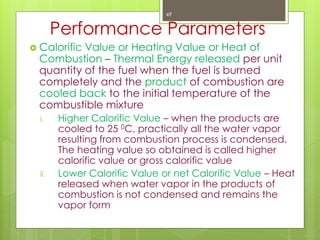Performance Parameters
 Calorific Value or Heating Value or Heat of
Combustion – Thermal Energy released per unit
quantity of the fuel when the fuel is burned
completely and the product of combustion are
cooled back to the initial temperature of the
combustible mixture
i. Higher Calorific Value – when the products are
cooled to 25 0C, practically all the water vapor
resulting from combustion process is condensed.
The heating value so obtained is called higher
calorific value or gross calorific value
ii. Lower Calorific Value or net Calorific Value – Heat
released when water vapor in the products of
combustion is not condensed and remains the
vapor form
49
 