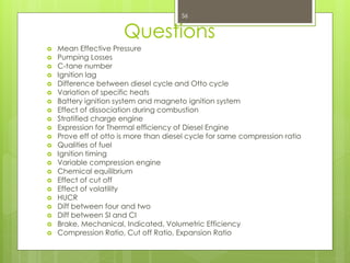 Questions
 Mean Effective Pressure
 Pumping Losses
 C-tane number
 Ignition lag
 Difference between diesel cycle and Otto cycle
 Variation of specific heats
 Battery ignition system and magneto ignition system
 Effect of dissociation during combustion
 Stratified charge engine
 Expression for Thermal efficiency of Diesel Engine
 Prove eff of otto is more than diesel cycle for same compression ratio
 Qualities of fuel
 Ignition timing
 Variable compression engine
 Chemical equilibrium
 Effect of cut off
 Effect of volatility
 HUCR
 Diff between four and two
 Diff between SI and CI
 Brake, Mechanical, Indicated, Volumetric Efficiency
 Compression Ratio, Cut off Ratio, Expansion Ratio
56
 