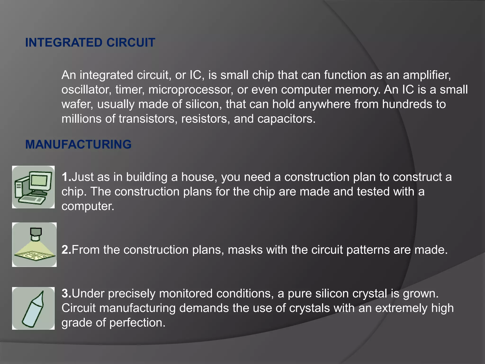 INTEGRATED CIRCUIT
MANUFACTURING
An integrated circuit, or IC, is small chip that can function as an amplifier,
oscillator, timer, microprocessor, or even computer memory. An IC is a small
wafer, usually made of silicon, that can hold anywhere from hundreds to
millions of transistors, resistors, and capacitors.
1.Just as in building a house, you need a construction plan to construct a
chip. The construction plans for the chip are made and tested with a
computer.
2.From the construction plans, masks with the circuit patterns are made.
3.Under precisely monitored conditions, a pure silicon crystal is grown.
Circuit manufacturing demands the use of crystals with an extremely high
grade of perfection.
 