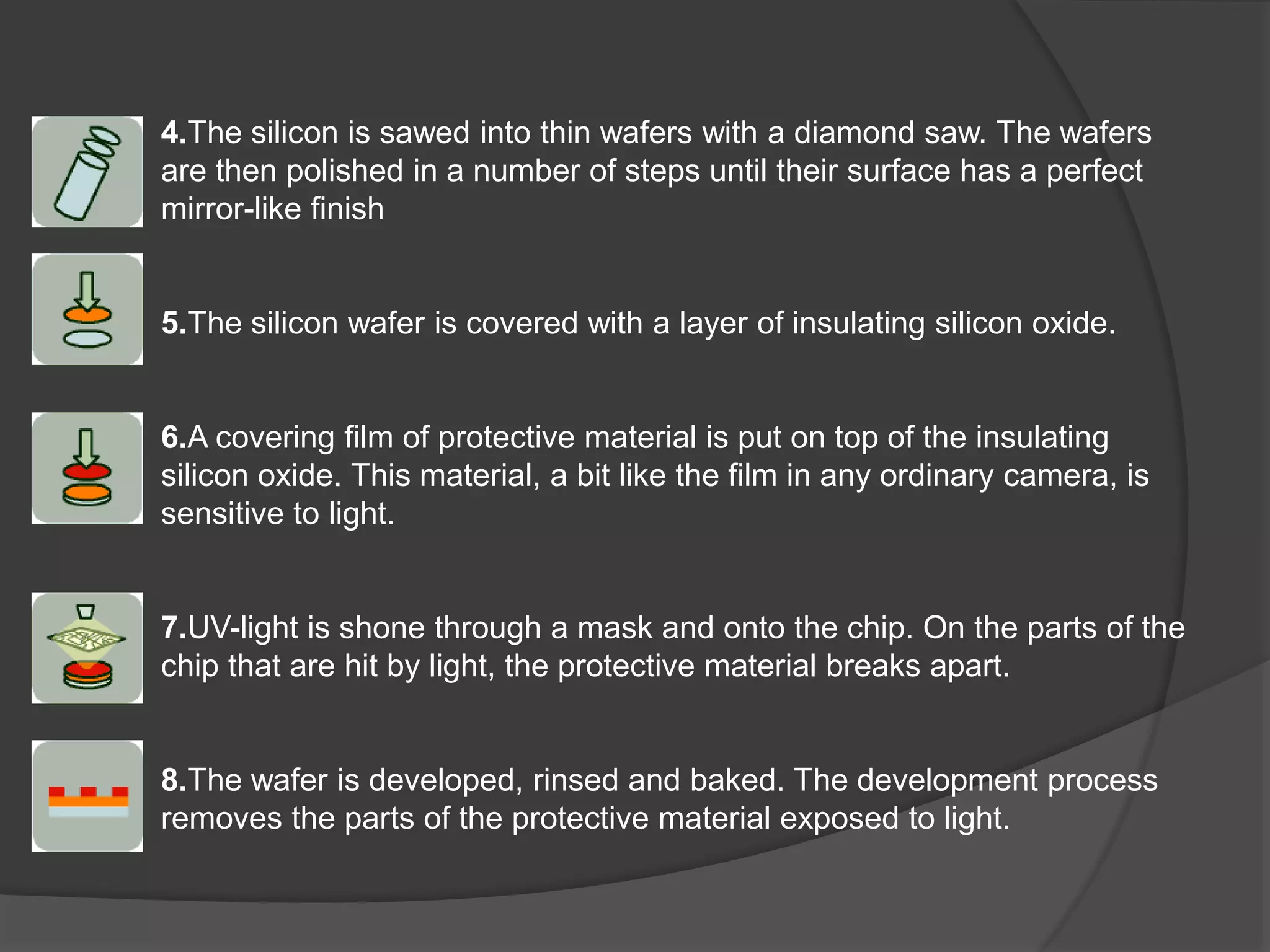 4.The silicon is sawed into thin wafers with a diamond saw. The wafers
are then polished in a number of steps until their surface has a perfect
mirror-like finish
5.The silicon wafer is covered with a layer of insulating silicon oxide.
6.A covering film of protective material is put on top of the insulating
silicon oxide. This material, a bit like the film in any ordinary camera, is
sensitive to light.
7.UV-light is shone through a mask and onto the chip. On the parts of the
chip that are hit by light, the protective material breaks apart.
8.The wafer is developed, rinsed and baked. The development process
removes the parts of the protective material exposed to light.
 