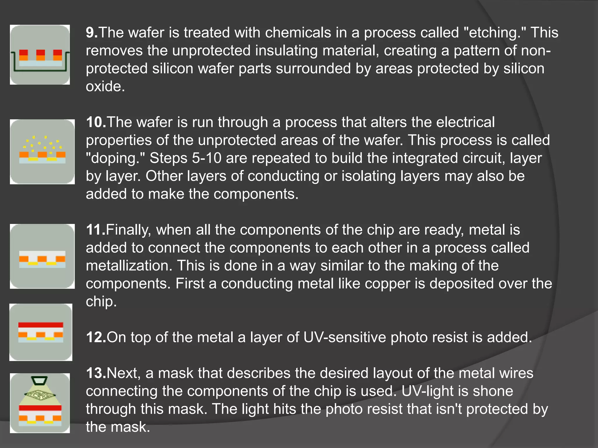 9.The wafer is treated with chemicals in a process called "etching." This
removes the unprotected insulating material, creating a pattern of non-
protected silicon wafer parts surrounded by areas protected by silicon
oxide.
10.The wafer is run through a process that alters the electrical
properties of the unprotected areas of the wafer. This process is called
"doping." Steps 5-10 are repeated to build the integrated circuit, layer
by layer. Other layers of conducting or isolating layers may also be
added to make the components.
11.Finally, when all the components of the chip are ready, metal is
added to connect the components to each other in a process called
metallization. This is done in a way similar to the making of the
components. First a conducting metal like copper is deposited over the
chip.
12.On top of the metal a layer of UV-sensitive photo resist is added.
13.Next, a mask that describes the desired layout of the metal wires
connecting the components of the chip is used. UV-light is shone
through this mask. The light hits the photo resist that isn't protected by
the mask.
 