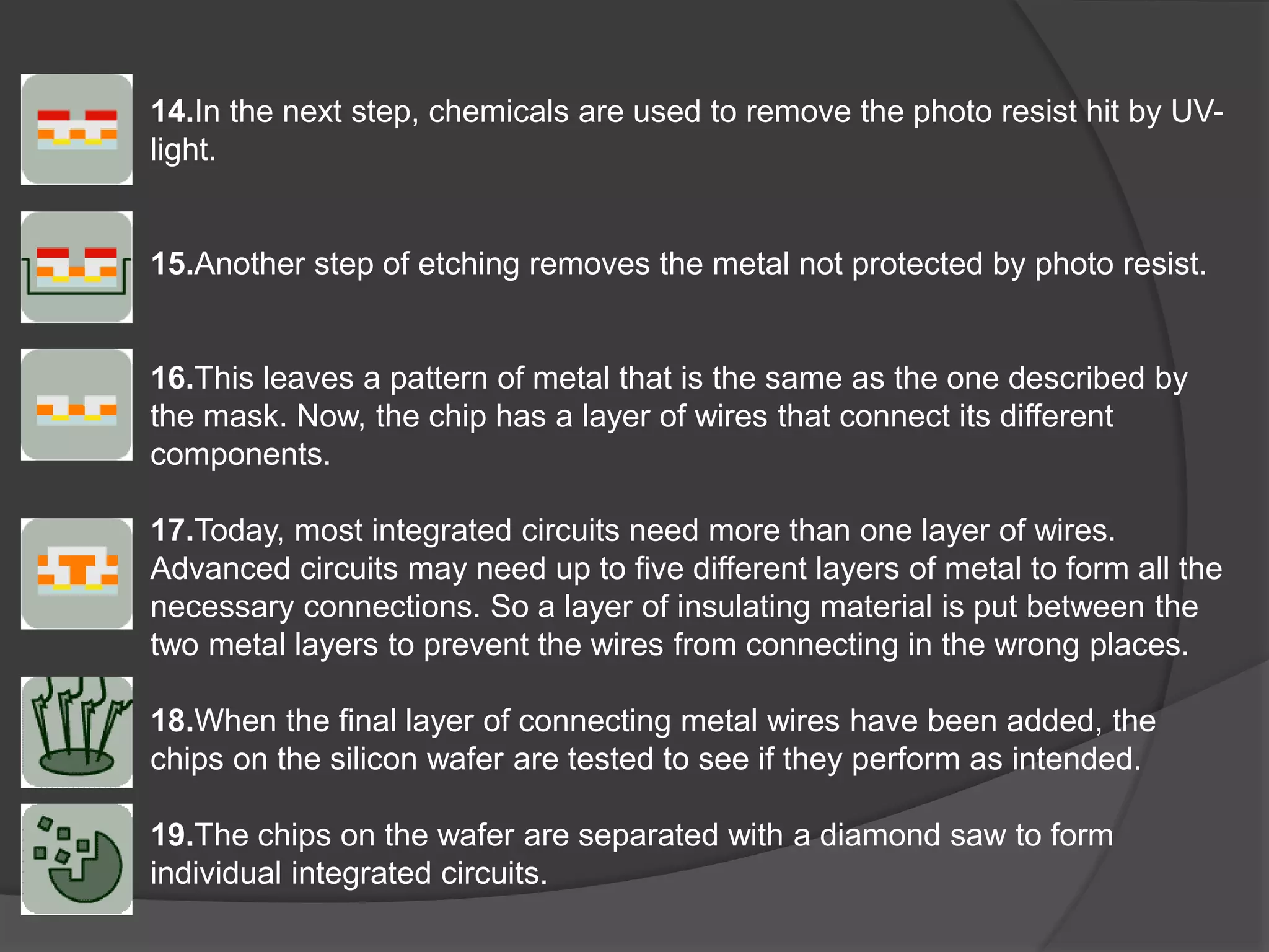 14.In the next step, chemicals are used to remove the photo resist hit by UV-
light.
15.Another step of etching removes the metal not protected by photo resist.
16.This leaves a pattern of metal that is the same as the one described by
the mask. Now, the chip has a layer of wires that connect its different
components.
17.Today, most integrated circuits need more than one layer of wires.
Advanced circuits may need up to five different layers of metal to form all the
necessary connections. So a layer of insulating material is put between the
two metal layers to prevent the wires from connecting in the wrong places.
18.When the final layer of connecting metal wires have been added, the
chips on the silicon wafer are tested to see if they perform as intended.
19.The chips on the wafer are separated with a diamond saw to form
individual integrated circuits.
 