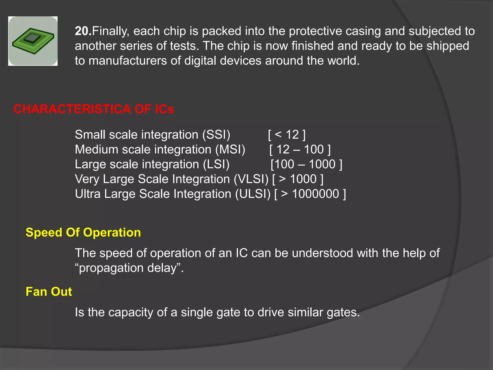 20.Finally, each chip is packed into the protective casing and subjected to
another series of tests. The chip is now finished and ready to be shipped
to manufacturers of digital devices around the world.
Small scale integration (SSI) [ < 12 ]
Medium scale integration (MSI) [ 12 – 100 ]
Large scale integration (LSI) [100 – 1000 ]
Very Large Scale Integration (VLSI) [ > 1000 ]
Ultra Large Scale Integration (ULSI) [ > 1000000 ]
The speed of operation of an IC can be understood with the help of
“propagation delay”.
Is the capacity of a single gate to drive similar gates.
CHARACTERISTICA OF ICs
Speed Of Operation
Fan Out
 
