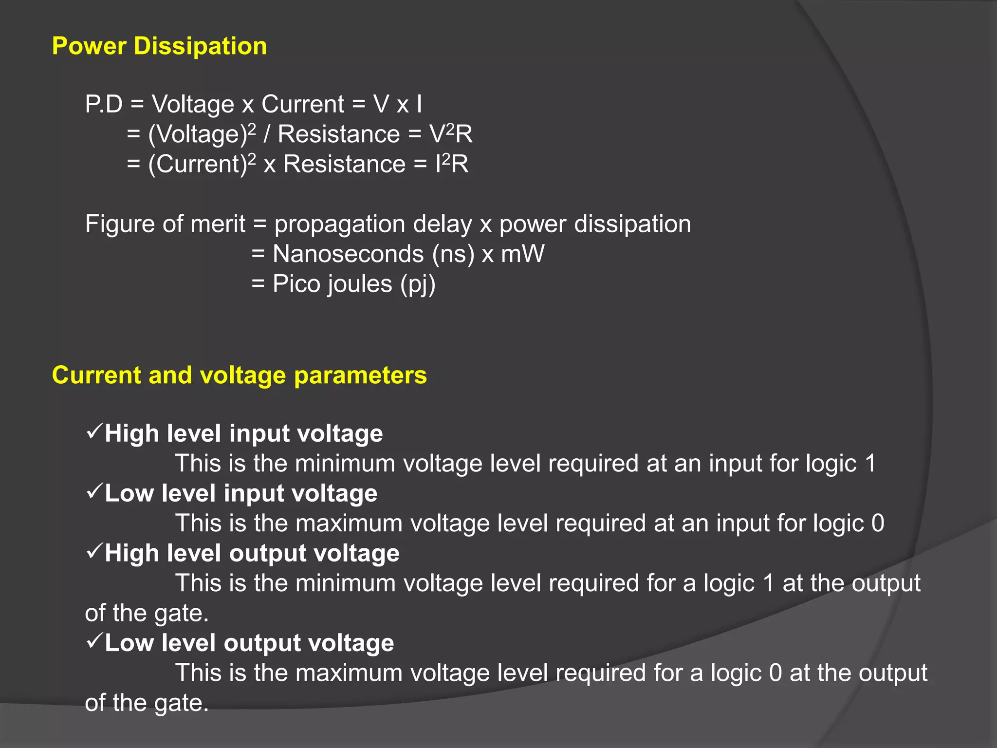 Power Dissipation
Current and voltage parameters
P.D = Voltage x Current = V x I
= (Voltage)2 / Resistance = V2R
= (Current)2 x Resistance = I2R
Figure of merit = propagation delay x power dissipation
= Nanoseconds (ns) x mW
= Pico joules (pj)
High level input voltage
This is the minimum voltage level required at an input for logic 1
Low level input voltage
This is the maximum voltage level required at an input for logic 0
High level output voltage
This is the minimum voltage level required for a logic 1 at the output
of the gate.
Low level output voltage
This is the maximum voltage level required for a logic 0 at the output
of the gate.
 