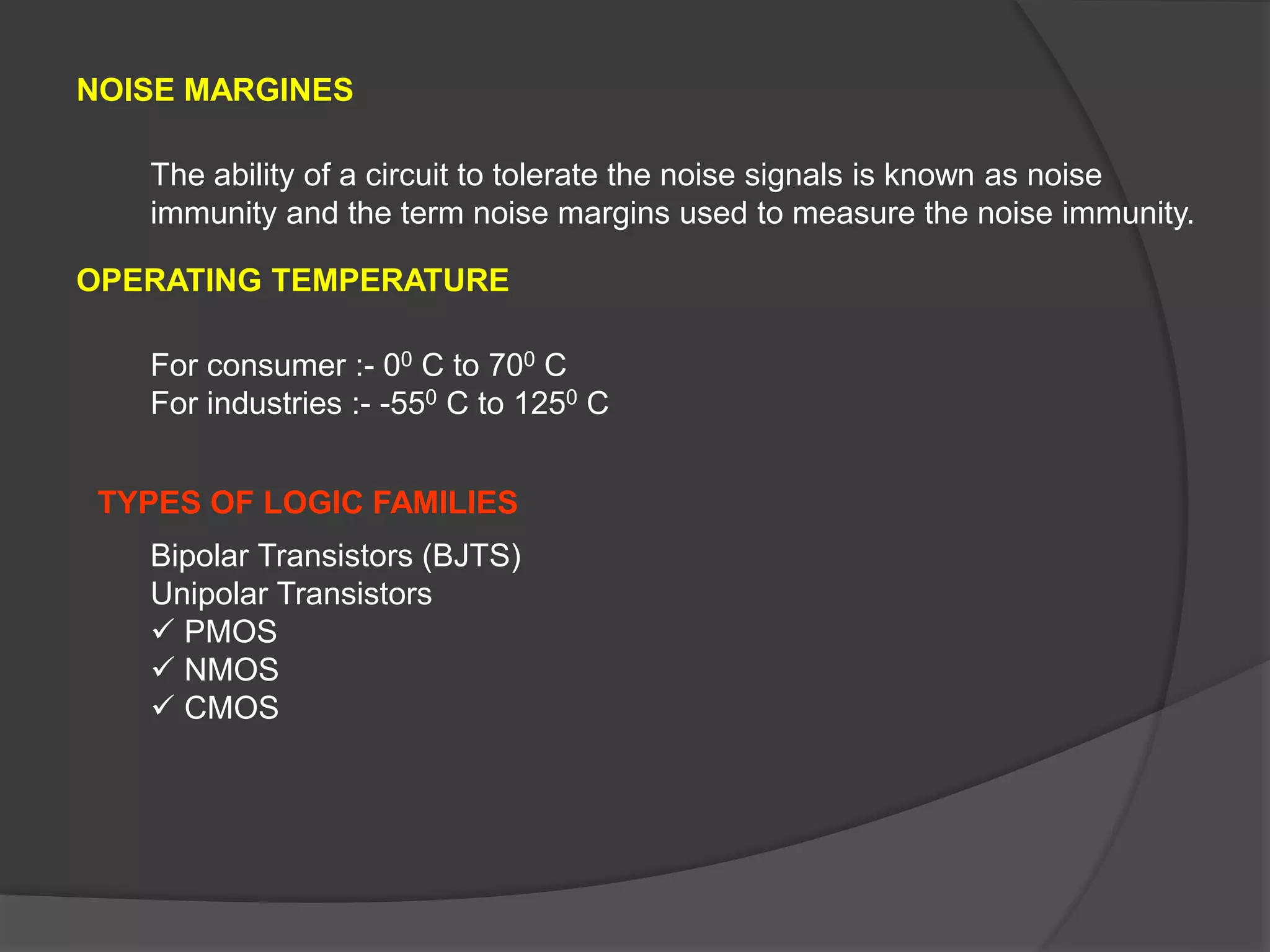 NOISE MARGINES
OPERATING TEMPERATURE
The ability of a circuit to tolerate the noise signals is known as noise
immunity and the term noise margins used to measure the noise immunity.
For consumer :- 00 C to 700 C
For industries :- -550 C to 1250 C
Bipolar Transistors (BJTS)
Unipolar Transistors
 PMOS
 NMOS
 CMOS
TYPES OF LOGIC FAMILIES
 