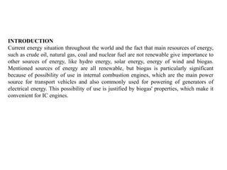 INTRODUCTION
Current energy situation throughout the world and the fact that main resources of energy,
such as crude oil, natural gas, coal and nuclear fuel are not renewable give importance to
other sources of energy, like hydro energy, solar energy, energy of wind and biogas.
Mentioned sources of energy are all renewable, but biogas is particularly significant
because of possibility of use in internal combustion engines, which are the main power
source for transport vehicles and also commonly used for powering of generators of
electrical energy. This possibility of use is justified by biogas' properties, which make it
convenient for IC engines.
 