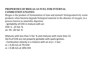 PROPERTIES OF BIOGAS AS FUEL FOR INTERNAL
COMBUSTION ENGINES
Biogas is the product of fermentation of man and animals' biologicalactivity waste
products when bacteria degrade biological material in the absence of oxygen, in a
process known as anaerobic digestion.
- Ignitability of CH4 in mixture with air:
CH4: 5...15 Vol. %
air: 95...85 Vol. %
Mixtures with less than 5 Vol. % and mixtures with more than 15
Vol.% of CH4 are not properly ignitable with spark ignition.
- Combustion velocity in a mixture with air at p = 1 bar:
cc = 0.20 m/s at 7% CH4
cc = 0.38 m/s at 10% CH4
 