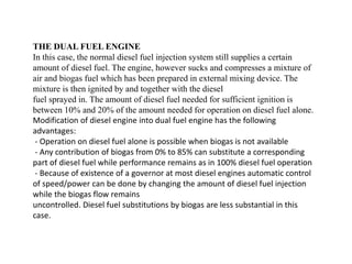 THE DUAL FUEL ENGINE
In this case, the normal diesel fuel injection system still supplies a certain
amount of diesel fuel. The engine, however sucks and compresses a mixture of
air and biogas fuel which has been prepared in external mixing device. The
mixture is then ignited by and together with the diesel
fuel sprayed in. The amount of diesel fuel needed for sufficient ignition is
between 10% and 20% of the amount needed for operation on diesel fuel alone.
Modification of diesel engine into dual fuel engine has the following
advantages:
- Operation on diesel fuel alone is possible when biogas is not available
- Any contribution of biogas from 0% to 85% can substitute a corresponding
part of diesel fuel while performance remains as in 100% diesel fuel operation
- Because of existence of a governor at most diesel engines automatic control
of speed/power can be done by changing the amount of diesel fuel injection
while the biogas flow remains
uncontrolled. Diesel fuel substitutions by biogas are less substantial in this
case.
 