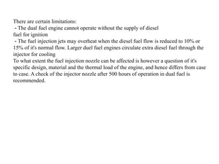 There are certain limitations:
- The dual fuel engine cannot operate without the supply of diesel
fuel for ignition
- The fuel injection jets may overheat when the diesel fuel flow is reduced to 10% or
15% of it's normal flow. Larger duel fuel engines circulate extra diesel fuel through the
injector for cooling
To what extent the fuel injection nozzle can be affected is however a question of it's
specific design, material and the thermal load of the engine, and hence differs from case
to case. A check of the injector nozzle after 500 hours of operation in dual fuel is
recommended.
 