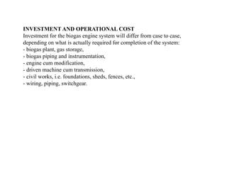 INVESTMENT AND OPERATIONAL COST
Investment for the biogas engine system will differ from case to case,
depending on what is actually required for completion of the system:
- biogas plant, gas storage,
- biogas piping and instrumentation,
- engine cum modification,
- driven machine cum transmission,
- civil works, i.e. foundations, sheds, fences, etc.,
- wiring, piping, switchgear.
 