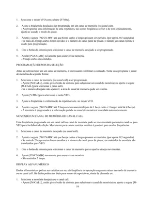 1.   Selecione o modo VFO com a chave [V/Mhz].

2.    Ajuste a freqüência desejada a ser programada em um canal de memória (ou canal call).
     - Ao programar uma informação de uma repetidora, tais como freqüências offset e de tom separadamente,
     ajuste-as usando o modo de ajuste.

3.    Aperte e segure [PG/CS-MW] até que beeps curtos e longos possam ser ouvidos. (por aprox. 0,5 segundos)
     - Se mais de 2 beeps curtos forem ouvidos e o número do canal parar de piscar, o número do canal exibido é
     usado para programação.

4.   Gire o botão de sintonia para selecionar o canal de memória desejado a ser programado.

5.    Aperte [PG/CS-MW] novamente para escrever na memória.
     - 2 beeps curtos são emitidos.

PROGRAMAÇÃO DEPOIS DA SELEÇÃO

Antes de sobrescrever em um canal de memória, é interessante confirmar o conteúdo. Neste caso programe o canal
de memória da seguinte forma:

1.   Selecione o canal de memória (ou canal call) a ser programado.
     - Aperte [M-CALL], então gire o botão de sintonia para selecionar um canal de memória (ou aperte e segure
     [M-CALL] para selecionar o canal call).
     - Se o número desejado não aparecer, a área do canal de memória pode ser restrita.

2.   Aperte [V/Mhz] para selecionar o modo VFO.

3.   Ajuste a freqüência e a informação da repetidora etc. no modo VFO.

4.    Aperte e segure [PG/CS-MW] até 2 beeps curtos soarem (depois de 1 beep curto e 1 longo: total de 4 beeps).
     - A memória é programada e a informação pulada no canal de memória é cancelada automaticamente.

MOVENDO UM CANAL DE MEMÓRIA OU CANAL CALL

Uma freqüência programada em um canal call ou canal de memória pode ser movimentada para outro canal ou para
VFO para facilidade de edição. Movimento para canais restritos também é possível para ocultar frequências.

1.   Selecione o canal de memória desejado (ou canal call).

2.    Aperte e segure [PG/CS-MW] até que beeps curtos e longos possam ser ouvidos. (por aprox. 0,5 segundos)
     - Se mais de 2 beeps curtos forem ouvidos e o número do canal parar de piscar, os conteúdos da memória são
     transferidos para VFO.

3.   Gire o botão de sintonia para selecionar o canal de memória para o qual se deseja movimentar.

4.    Aperte [PG/CS-MW] novamente para escrever na memória.
     - São emitidos 2 beeps.

DISPLAY ALFANUMÉRICO

Dados alfanuméricos podem ser exibidos em vez da freqüência de operação enquanto estiver no modo de memória
ou no canal call. Os dados podem ser úteis para nomes de repetidoras, sinais de chamada etc.

1.   Selecione a memória desejada ou o canal call.
     - Aperte [M-CALL], então gire o botão de sintonia para selecionar o canal de memória (ou aperte e segure [M-
                                                        10
 