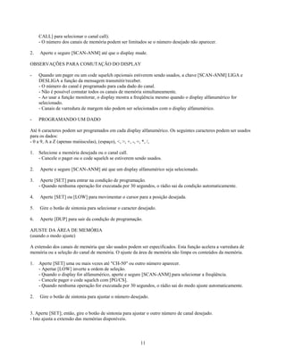 CALL] para selecionar o canal call).
     - O número dos canais de memória podem ser limitados se o número desejado não aparecer.

2.   Aperte e segure [SCAN-ANM] até que o display mude.

OBSERVAÇÕES PARA COMUTAÇÃO DO DISPLAY

-    Quando um pager ou um code squelch opcionais estiverem sendo usados, a chave [SCAN-ANM] LIGA e
     DESLIGA a função da mensagem transmitir/receber.
     - O número do canal é programado para cada dado do canal.
     - Não é possível comutar todos os canais de memória simultaneamente.
     - Ao usar a função monitorar, o display mostra a freqüência mesmo quando o display alfanumérico for
     selecionado.
     - Canais de varredura de margem não podem ser selecionados com o display alfanumérico.

-    PROGRAMANDO UM DADO

Até 6 caracteres podem ser programados em cada display alfanumérico. Os seguintes caracteres podem ser usados
para os dados:
- 0 a 9, A a Z (apenas maiúsculas), (espaço), <, >, +, -, =, *, /,

1.   Selecione a memória desejada ou o canal call.
     - Cancele o pager ou o code squelch se estiverem sendo usados.

2.   Aperte e segure [SCAN-ANM] até que um display alfanumérico seja selecionado.

3.    Aperte [SET] para entrar na condição de programação.
     - Quando nenhuma operação for executada por 30 segundos, o rádio sai da condição automaticamente.

4.   Aperte [SET] ou [LOW] para movimentar o cursor para a posição desejada.

5.   Gire o botão de sintonia para selecionar o caracter desejado.

6.   Aperte [DUP] para sair da condição de programação.

AJUSTE DA ÁREA DE MEMÓRIA
(usando o modo ajuste)

A extensão dos canais de memória que são usados podem ser especificados. Esta função acelera a varredura de
memória ou a seleção do canal de memória. O ajuste da área de memória não limpa os conteúdos da memória.

1.   Aperte [SET] uma ou mais vezes até "CH-50" ou outro número aparecer.
     - Apertar [LOW] inverte a ordem de seleção.
     - Quando o display for alfanumérico, aperte e segure [SCAN-ANM] para selecionar a freqüência.
     - Cancele pager o code squelch com [PG/CS].
     - Quando nenhuma operação for executada por 30 segundos, o rádio sai do modo ajuste automaticamente.

2.   Gire o botão de sintonia para ajustar o número desejado.


3. Aperte [SET]; então, gire o botão de sintonia para ajustar o outro número de canal desejado.
- Isto ajusta a extensão das memórias disponíveis.




                                                         11
 