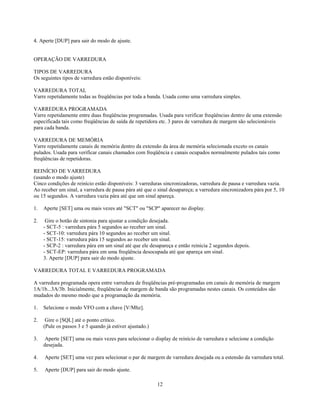 4. Aperte [DUP] para sair do modo de ajuste.


OPERAÇÃO DE VARREDURA

TIPOS DE VARREDURA
Os seguintes tipos de varredura estão disponíveis:

VARREDURA TOTAL
Varre repetidamente todas as freqüências por toda a banda. Usada como uma varredura simples.

VARREDURA PROGRAMADA
Varre repetidamente entre duas freqüências programadas. Usada para verificar freqüências dentro de uma extensão
especificada tais como freqüências de saída de repetidora etc. 3 pares de varredura de margem são selecionáveis
para cada banda.

VARREDURA DE MEMÓRIA
Varre repetidamente canais de memória dentro da extensão da área de memória selecionada exceto os canais
pulados. Usada para verificar canais chamados com freqüência e canais ocupados normalmente pulados tais como
freqüências de repetidoras.

REINÍCIO DE VARREDURA
(usando o modo ajuste)
Cinco condições de reinício estão disponíveis: 3 varreduras sincronizadoras, varredura de pausa e varredura vazia.
Ao receber um sinal, a varredura de pausa pára até que o sinal desapareça; a varredura sincronizadora pára por 5, 10
ou 15 segundos. A varredura vazia pára até que um sinal apareça.

1.   Aperte [SET] uma ou mais vezes até "SCT" ou "SCP" aparecer no display.

2.    Gire o botão de sintonia para ajustar a condição desejada.
     - SCT-5 : varredura pára 5 segundos ao receber um sinal.
     - SCT-10: varredura pára 10 segundos ao receber um sinal.
     - SCT-15: varredura pára 15 segundos ao receber um sinal.
     - SCP-2 : varredura pára em um sinal até que ele desapareça e então reinicia 2 segundos depois.
     - SCT-EP: varredura pára em uma freqüência desocupada até que apareça um sinal.
     3. Aperte [DUP] para sair do modo ajuste.

VARREDURA TOTAL E VARREDURA PROGRAMADA

A varredura programada opera entre varredura de freqüências pré-programadas em canais de memória de margem
1A/1b...3A/3b. Inicialmente, freqüências de margem de banda são programadas nestes canais. Os conteúdos são
mudados do mesmo modo que a programação da memória.

1.   Selecione o modo VFO com a chave [V/Mhz].

2.    Gire o [SQL] até o ponto crítico.
     (Pule os passos 3 e 5 quando já estiver ajustado.)

3.   Aperte [SET] uma ou mais vezes para selecionar o display de reinício de varredura e selecione a condição
     desejada.

4.   Aperte [SET] uma vez para selecionar o par de margem de varredura desejada ou a estensão da varredura total.

5.   Aperte [DUP] para sair do modo ajuste.

                                                          12
 
