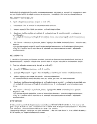 Cada relógio de prioridade de 5 segundos monitora uma memória selecionada ou um canal call enquanto você opera
em uma freqüência VFO. O relógio recomeça de acordo com a condição de reinício de varredura selecionada.

MEMÓRIA/VFO OU CALL/VFO

1.   Ajuste a freqüência de operação desejada no modo VFO.

2.   Selecione um canal de memória ou um canal call a ser verificado.

3.   Aperte e segure [V/Mhz-PRIO] para iniciar a verificação da prioridade.

4.    Quando um sinal for recebido na freqüência de verificação (canal de memória ou call), a verificação da
     prioridade pára.
     - A condição de reinício de verificação de prioridade (a mesma para varredura) pode ser selecionada no modo
     ajuste.

5.    Para cancelar a verificação de prioridade, aperte e segure [V/Mhz-PRIO] novamente quando a freqüência VFO
     aparecer.
     - Ao executar enquanto o canal de memória ou o canal call aparecerem, a verificação da prioridade reinicia.
     - [M-CALL] também cancela a verificação de prioridade, entretanto o modo de memória é selecionado
     simultaneamente.


MEMÓRIAS/VFO

A verificação da prioridade pode também monitorar cada canal de memória consecutivamente em intervalos de
aproximadamente 5 segundos. A função pular memória pode ser útil para intervalos de varredura mais rápidos.

1.   Selecione a freqüência de operação desejada no modo VFO.

2.   Aperte [M-CALL] para selecionar o modo de memória.

3.   Aperte [SCAN] ou aperte e segure a chave [UP]/[DN] do microfone para iniciar a varredura da memória.

4.    Aperte e segure [V/Mhz-PRIO] para iniciar a verificação da varredura.
     - O número do canal de memória exibido muda para indicar qual canal está sendo monitorado.

5.    Quando um sinal é recebido na freqüência de verificação (canal de memória), a verificação da prioridade pára.
     - A condição de reinício de verificação de prioridade (mesma da varredura), pode ser selecionada no modo
     ajuste.

6.    Para cancelar a verificação de prioridade, aperte e segure [V/Mhz-PRIO] novamente quando aparecer a
     freqüência VFO.
     - Ao executar enquanto aparecerem o canal de memória e o canal call, a verificação da prioridade reinicia.
     - [M-CALL] também cancela a verificação de prioridade, entretanto o modo de memória é selecionado
     simultaneamente.

DTMF REMOTO

O rádio permite o controle de freqüência através do teclado no MICROFONE DTMF HM-95.* Isto pode ser útil
para a seleção do modo tais como VFO/memória/call ou entrada direta de freqüência através do teclado. Para operar
o DTMF remoto, é necessário uma UNIDADE DTMF UT-101 opcional.
*HM-95 é opcional para versões que não sejam americanas. O MICROFONE MANUAL HM-77 COM MEMÓRIA
DTMF também está disponível para controle remoto.

                                                         14
 