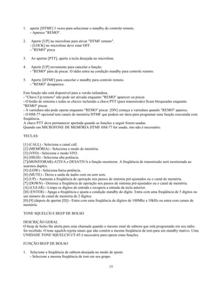 1.   aperte [DTMF] 3 vezes para selecionar o standby do controle remoto.
     - Aparece "REMO".

2.    Aperte [UP] no microfone para ativar "DTMF remoto".
     - [LOCK] no microfone deve estar OFF.
     - "REMO" pisca.

3.   Ao apertar [PTT], aperte a tecla desejada no microfone.

4.    Aperte [UP] novamente para cancelar a função.
     - "REMO" pára de piscar. O rádio entra na condição standby para controle remoto.

5.    Aperte [DTMF] para cancelar o standby para controle remoto.
     - "REMO" desaparece.

Esta função não está disponível para a versão tailandesa.
- "Chave Up remoto" não pode ser ativada enquanto "REMO" aparecer ou piscar.
- O botão de sintonia e todas as chaves incluindo a chave PTT (para transmissão) ficam bloqueadas enquanto
"REMO" piscar.
- A varredura não pode operar enquanto "REMO" piscar. [DN] começa a varredura quando "REMO" aparece.
- O HM-77 opcional tem canais de memória DTMF que podem ser úteis para programar uma função executada com
freqüência.
A chave PTT deve permanecer apertada quando as funções a seguir forem usadas.
Quando um MICROFONE DE MEMÓRIA DTMF HM-77 for usado, isto não é necessário.

TECLAS:

[1] (CALL) - Seleciona o canal call.
[2] (MEMÓRIA) - Seleciona o modo de memória.
[3] (VFO) - Seleciona o modo VFO.
[6] (HIGH) - Seleciona alta potência.
[7](MONITORAR)-ATIVA e DESATIVA a função monitorar. A freqüência de transmissão será monitorada ao
usarmos duplex.
[9] (LOW) - Seleciona baixa potência.
[0] (MUTE) - Deixa a saída de áudio com ou sem som.
[#] (UP) - Aumenta a freqüência de operação nos passos de sintonia pré-ajustados ou o canal de memória.
[*] (DOWN) - Diminui a freqüência de operação nos passos de sintonia pré-ajustados ou o canal de memória.
[A] (CLEAR) - Limpa os dígitos de entrada e recupera a entrada da tecla anterior.
[D] (ENTER) - Apaga a freqüência e ajusta a condição standby do dígito. Entra com uma freqüência de 5 dígitos ou
um número do canal de memória de 2 dígitos.
[0]-[9] (depois de apertar [D]) - Entra com uma freqüência de dígitos de 100Mhz a 10kHz ou entra com canais de
memória.

TONE SQUELCH E BEEP DE BOLSO

DESCRIÇÃO GERAL
O beep de bolso lhe alerta para uma chamada quando o mesmo sinal de subtom que está programado em seu rádio
for recebido. O tone squelch rejeita sinais que não contém a mesma freqüência de tom para um standby inativo. Uma
UNIDADE TONE SQUELCH UT-85 é necessária para operar estas funções.

FUNÇÃO BEEP DE BOLSO

1.   Selecione a freqüência de subtom desejada no modo de ajuste.
     - Selecione a mesma freqüência de tom em seu grupo.

                                                        15
 