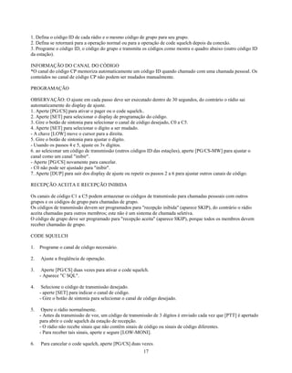 1. Defina o código ID de cada rádio e o mesmo código de grupo para seu grupo.
2. Defina se retornará para a operação normal ou para a operação de code squelch depois da conexão.
3. Programe o código ID, o código do grupo e transmita os códigos como mostra o quadro abaixo (outro código ID
da estação).

INFORMAÇÃO DO CANAL DO CÓDIGO
*O canal do código CP memoriza automaticamente um código ID quando chamado com uma chamada pessoal. Os
conteúdos no canal de código CP não podem ser mudados manualmente.

PROGRAMAÇÃO

OBSERVAÇÃO: O ajuste em cada passo deve ser executado dentro de 30 segundos, do contrário o rádio sai
automaticamente do display de ajuste.
1. Aperte [PG/CS] para ativar o pager ou o code squelch..
2. Aperte [SET] para selecionar o display de programação do código.
3. Gire o botão de sintonia para selecionar o canal de código desejado, C0 a C5.
4. Aperte [SET] para selecionar o dígito a ser mudado.
- A chave [LOW] move o cursor para a direita.
5. Gire o botão de sintonia para ajustar o dígito.
- Usando os passos 4 e 5, ajuste os 3v dígitos.
6. ao seleiconar um código de transmissão (outros códigos ID das estações), aperte [PG/CS-MW] para ajustar o
canal como um canal "inibir".
- Aperte [PG/CS] novamente para cancelar.
- C0 não pode ser ajustado para "inibir".
7. Aperte [DUP] para sair dos display de ajuste ou repetir os passos 2 a 6 para ajustar outros canais de código.

RECEPÇÃO ACEITA E RECEPÇÃO INIBIDA

Os canais de código C1 a C5 podem armazenar os códigos de transmissão para chamadas pessoais com outros
grupos e os códigos de grupo para chamadas de grupo.
Os códigos de transmissão devem ser programados para "recepção inibida" (aparece SKIP), do contrário o rádio
aceita chamadas para outros membros; este não é um sistema de chamada seletiva.
O código de grupo deve ser programado para "recepção aceita" (aparece SKIP), porque todos os membros devem
receber chamadas de grupo.

CODE SQUELCH

1.   Programe o canal de código necessário.

2.   Ajuste a freqüência de operação.

3.    Aperte [PG/CS] duas vezes para ativar o code squelch.
     - Aparece "C SQL".

4.    Selecione o código de transmissão desejado.
     - aperte [SET] para indicar o canal de código.
     - Gire o botão de sintonia para selecionar o canal de código desejado.

5.    Opere o rádio normalmente.
     - Antes da transmissão de voz, um código de transmissão de 3 dígitos é enviado cada vez que [PTT] é apertado
     para abrir o code squelch da estação de recepção.
     - O rádio não recebe sinais que não contêm sinais de código ou sinais de código diferentes.
     - Para receber tais sinais, aperte e segure [LOW-MONI].

6.   Para cancelar o code squelch, aperte [PG/CS] duas vezes.
                                                          17
 