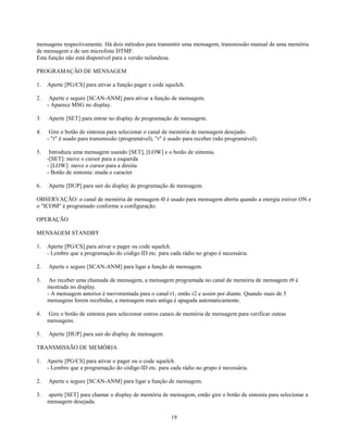 mensagens respectivamente. Há dois métodos para transmitir uma mensagem, transmissão manual de uma memória
de mensagem e de um microfone DTMF.
Esta função não está disponível para a versão tailandesa.

PROGRAMAÇÃO DE MENSAGEM

1.   Aperte [PG/CS] para ativar a função pager e code squelch.

2.    Aperte e segure [SCAN-ANM] para ativar a função de mensagem.
     - Aparece MSG no display.

3.   Aperte [SET] para entrar no display de programação de mensagem.

4.    Gire o botão de sintonia para selecionar o canal de memória de mensagem desejado.
     - "t" é usado para transmissão (programável), "r" é usado para receber (não programável).

5.    Introduza uma mensagem usando [SET], [LOW] e o botão de sintonia.
     -[SET]: move o cursor para a esquerda
     - [LOW]: move o cursor para a direita
     - Botão de sintonia: muda o caracter

6.   Aperte [DUP] para sair do display de programação de mensagem.

OBSERVAÇÃO: o canal de memória de mensagem t0 é usado para mensagem aberta quando a energia estiver ON e
o "ICOM" é programado conforme a configuração.

OPERAÇÃO

MENSAGEM STANDBY

1.   Aperte [PG/CS] para ativar o pager ou code squelch.
     - Lembre que a programação do código ID etc. para cada rádio no grupo é necessária.

2.   Aperte e segure [SCAN-ANM] para ligar a função de mensagem.

3.    Ao receber uma chamada de mensagem, a mensagem programada no canal de memória de mensagem r0 é
     mostrada no display.
     - A mensagem anterior é movimentada para o canal r1, então r2 e assim por diante. Quando mais de 5
     mensagens forem recebidas, a mensagem mais antiga é apagada automaticamente.

4.   Gire o botão de sintonia para selecionar outros canais de memória de mensagem para verificar outras
     mensagens.

5.   Aperte [DUP] para sair do display de mensagem.

TRANSMISSÃO DE MEMÓRIA

1.   Aperte [PG/CS] para ativar o pager ou o code squelch.
     - Lembre que a programação do código ID etc. para cada rádio no grupo é necessária.

2.   Aperte e segure [SCAN-ANM] para ligar a função de mensagem.

3.   aperte [SET] para chamar o display de memória de mensagem, então gire o botão de sintonia para selecionar a
     mensagem desejada.

                                                         19
 
