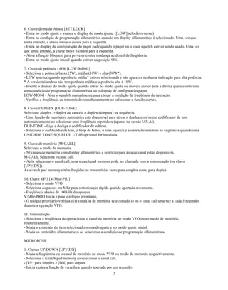 6. Chave do modo Ajuste [SET.LOCK]
- Entra no modo ajuste e avança o display do modo ajuste. ([LOW] seleção reversa.)
- Entra na condição de programação alfanumérica quando um display alfanumérico é selecionado. Uma vez que
tenha entrado, a chave move o cursor para a esquerda.
- Entra no display de configuração do pager code quando o pager ou o code squelch estiver sendo usado. Uma vez
que tenha entrado, a chave move o cursor para a esquerda.
- Ativa a função bloqueio para prevenir contra mudança acidental de freqüência.
- Entra no modo ajuste inicial quando estiver na posição ON.

7. Chave de potência LOW [LOW-MONI]
- Seleciona a potência baixa (5W), média (10W) e alta (50W*).
- LOW aparece quando a potência média* estiver selecionada e não aparecer nenhuma indicação para alta potência.
* A versão tailandesa não tem potência média e a potência alta é 10W.
- Inverte o display do modo ajuste quando entrar no modo ajuste ou move o cursor para a direita quando seleciona
uma condição de programação alfanumérica ou o display de configuração pager.
LOW-MONI - Abre o squelch manualmente para checar a condição da freqüência de operação.
- Verifica a freqüência de transmissão simultaneamente ao selecionar a função duplex.

8. Chave DUPLEX [DUP-TONE]
Seleciona -duplex, +duplex ou cancela o duplex (simplex) na seqüência.
- Uma função de repetidora automática está disponível para ativar o duplex com/sem o codificador de tom
automaticamente ao selecionar uma freqüência repetidora (apenas na versão U.S.A.).
DUP-TONE - Liga e desliga o codificador de subtom.
- Seleciona o codificador de tom, o beep de bolso, o tone squelch e a operação sem tom na seqüência quando uma
UNIDADE TONE SQUELCH UT-85 opcional for instalada.

9. Chave de memória [M-CALL]
Seleciona o modo de memória.
- 50 canais de memória com display alfanumérico e restrição para área de canal estão disponíveis.
M-CALL Seleciona o canal call.
- Após selecionar o canal call, uma scratch pad memory pode ser chamada com a sintonização (ou chave
[UP]/[DN]).
As scratch pad memory retêm freqüências transmitidas tanto para simplex como para duplex.

10. Chave VFO [V/Mhz-PRI]
- Seleciona o modo VFO.
- Seleciona os passos em Mhz para sintonização rápida quando apertada novamente.
- Freqüência abaixo de 100kHz desaparece.
V/Mhz-PRIO Inicia e pára o relógio prioritário.
- O relógio prioritário verifica o(s) canal(is) de memória selecionado(s) ou o canal call uma vez a cada 5 segundos
durante a operação VFO.

11. Sintonização
- Seleciona a freqüência de operação ou o canal de memória no modo VFO ou no modo de memória,
respectivamente.
- Muda o conteúdo do item selecionado no modo ajuste e no modo ajuste inicial.
- Muda os conteúdos alfanuméricos ao selecionar a condição de programação alfanumérica.

MICROFONE

1. Chaves UP/DOWN [UP]/[DN]
- Muda a freqüência ou o canal de memória no modo VFO ou modo de memória respectivamente.
- Seleciona a scratch pad memory ao selecionar o canal call.
- [UP] para simplex e [DN] para duplex.
- Inicia e pára a função de varredura quando apertada por um segundo.
                                                          2
 