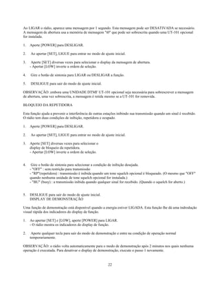 Ao LIGAR o rádio, aparece uma mensagem por 1 segundo. Esta mensagem pode ser DESATIVADA se necessário.
A mensagem de abertura usa a memória de mensagem "t0" que pode ser sobrescrita quando uma UT-101 opcional
for instalada.

1.   Aperte [POWER] para DESLIGAR.

2.   Ao apertar [SET], LIGUE para entrar no modo de ajuste inicial.

3.    Aperte [SET] diversas vezes para selecionar o display da mensagem de abertura.
     - Apertar [LOW] inverte a ordem de seleção.

4.   Gire o botão de sintonia para LIGAR ou DESLIGAR a função.

5.   DESLIGUE para sair do modo de ajuste inicial.

OBSERVAÇÃO: embora uma UNIDADE DTMF UT-101 opcional seja necessária para sobrescrever a mensagem
de abertura, uma vez sobrescrita, a mensagem é retida mesmo se a UT-101 for removida.

BLOQUEIO DA REPETIDORA

Esta função ajuda a prevenir a interferência de outras estações inibindo sua transmissão quando um sinal é recebido.
O rádio tem duas condições de inibição, repetidora e ocupado.

1.   Aperte [POWER] para DESLIGAR.

2.   Ao apertar [SET], LIGUE para entrar no modo de ajuste inicial.

3.   Aperte [SET] diversas vezes para selecionar o
     display de bloqueio da repetidora.
     - Apertar [LOW] inverte a ordem de seleção.


4.    Gire o botão de sintonia para selecionar a condição de inibição desejada.
     - "OFF" : sem restrição para transmissão
     - "RP"(repetidora) : transmissão é inibida quando um tone squelch opcional é bloqueado. (O mesmo que "OFF"
     quando nenhuma unidade de tone squelch opcional for instalada.)
     - "BU" (busy) : a transmissão inibida quando qualquer sinal for recebido. (Quando o squelch for aberto.)


5.   DESLIGUE para sair do modo de ajuste inicial.
     DISPLAY DE DEMONSTRAÇÃO

Uma função de demonstração está disponível quando a energia estiver LIGADA. Esta função lhe dá uma indrodução
visual rápida dos indicadores do display de função.

1.   Ao apertar [SET] e [LOW], aperte [POWER] para LIGAR.
     - O rádio mostra os indicadores do display de função.

2.    Aperte qualquer tecla para sair do modo de demonstração e entre na condição de operação normal
     temporariamente.

OBSERVAÇÃO: o rádio volta automaticamente para o modo de demonstração após 2 minutos nos quais nenhuma
operação é executada. Para desativar o display de demonstração, execute o passo 1 novamente.


                                                         22
 