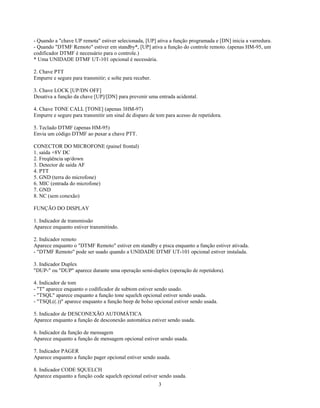 - Quando a "chave UP remota" estiver selecionada, [UP] ativa a função programada e [DN] inicia a varredura.
- Quando "DTMF Remoto" estiver em standby*, [UP] ativa a função do controle remoto. (apenas HM-95, um
codificador DTMF é necessário para o controle.)
* Uma UNIDADE DTMF UT-101 opcional é necessária.

2. Chave PTT
Empurre e segure para transmitir; e solte para receber.

3. Chave LOCK [UP/DN OFF]
Desativa a função da chave [UP]/[DN] para prevenir uma entrada acidental.

4. Chave TONE CALL [TONE] (apenas 3HM-97)
Empurre e segure para transmitir um sinal de disparo de tom para acesso de repetidora.

5. Teclado DTMF (apenas HM-95)
Envia um código DTMF ao puxar a chave PTT.

CONECTOR DO MICROFONE (painel frontal)
1. saída +8V DC
2. Freqüência up/down
3. Detector de saída AF
4. PTT
5. GND (terra do microfone)
6. MIC (entrada do microfone)
7. GND
8. NC (sem conexão)

FUNÇÃO DO DISPLAY

1. Indicador de transmissão
Aparece enquanto estiver transmitindo.

2. Indicador remoto
Aparece enquanto o "DTMF Remoto" estiver em standby e pisca enquanto a função estiver ativada.
- "DTMF Remoto" pode ser usado quando a UNIDADE DTMF UT-101 opcional estiver instalada.

3. Indicador Duplex
"DUP-" ou "DUP" aparece durante uma operação semi-duplex (operação de repetidora).

4. Indicador de tom
- "T" aparece enquanto o codificador de subtom estiver sendo usado.
- "TSQL" aparece enquanto a função tone squelch opcional estiver sendo usada.
- "TSQL((.))" aparece enquanto a função beep de bolso opcional estiver sendo usada.

5. Indicador de DESCONEXÃO AUTOMÁTICA
Aparece enquanto a função de desconexão automática estiver sendo usada.

6. Indicador da função de mensagem
Aparece enquanto a função de mensagem opcional estiver sendo usada.

7. Indicador PAGER
Aparece enquanto a função pager opcional estiver sendo usada.

8. Indicador CODE SQUELCH
Aparece enquanto a função code squelch opcional estiver sendo usada.
                                                          3
 
