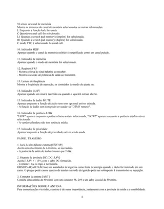 9.Leitura de canal de memória
Mostra os números do canal de memória selecionados ou outras informações:
L Enquanto a função lock for usada.
C Quando o canal call for selecionado.
L1 Quando a scratch pad memory (simplex) for selecionada.
R1 Quando a scratch pad memory (duplex) for selecionada.
C modo VFO é selecionado do canal call.

10. Indicador SKIP
Aparece quando o canal de memória exibido é especificado como um canal pulado.

11. Indicador de memória
Aparece quando o modo de memória for selecionado.

12. Registro S/RF
- Mostra a força do sinal relativa ao receber.
- Mostra a seleção de potência de saída ao transmitir.

13. Leitura de freqüência
Mostra a freqüência de operação, os conteúdos do modo de ajuste etc.

14. Indicador BUSY
Aparece quando um sinal é recebido ou quando o squelch estiver aberto.

15. Indicador de áudio MUTE
Aparece enquanto a função de áudio sem som opcional estiver ativada.
- A função de áudio sem som pode ser usada via "DTMF remoto".

16. Indicador de potência LOW
"LOW" aparece enquanto a potência baixa estiver selecionada, "LOW*" aparece enquanto a potência média estiver
selecionada.
- A versão tailandesa não tem potência média.

17. Indicador de prioridade
Aparece enquanto a função de prioridade estiver sendo usada.

PAINEL TRASEIRO

1. Jack do alto-falante externo [EXT SP]
Aceita um alto-falante de 4-8 ohms, se necessário.
- A potência da saída de áudio é maior que 2.4W.

2. Soquete de potência DC [DC13,8V]
Aceita 13,8V + - 15% com o cabo DC fornecido.
- Corrente 11A ou mais é necessária.
OBSERVAÇÃO: NÃO use um acendedor de cigarros como fonte de energia quando o rádio for instalado em um
carro. O plugue pode causar quedas de tensão e o ruído da ignicão pode ser sobreposto à transmissão ou recepção.

3. Conector da antena [ANT]
Conecta uma antena de 50 ohms com um conector PL-259 e um cabo coaxial de 50 ohms.

INFORMAÇÕES SOBRE A ANTENA
Para comunicações via rádio, a antena é de suma importância, juntamente com a potência de saída e a sensibilidade.

                                                         4
 