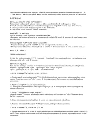 Selecione uma boa antena e um lugar para colocá-la. O rádio aceita uma antena de 50 ohms e menos que 1,5:1 de
VSWR. Valores SWR altos não apenas podem danificar o rádio mas também ocasionar problemas ao TVI ou BCI.

INSTALAÇÃO

LOCALIZAÇÃO (NO CASO DE VEÍCULOS)
Selecione um local que pode agüentar o peso do rádio e que não interfira de modo algum ao dirigir.
NUNCA coloque o rádio onde o uso normal do veículo possa ser atrapalhado ou onde cause danos pessoais.
NÃO coloque o rádio onde ele pegue ar quente ou frio diretamente.
EVITE colocar o rádio onde bata luz solar diretamente.

CONEXÃO DA BATERIA
-NUNCA conecte o rádio diretamente a uma bateria de 24V.
- Prenda um anel isolante de borracha ao passar o cabo de potência DC através de uma placa de metal para prevenir
curto-circuitos.

OBSERVAÇÕES PARA O USO DE ESTAÇÃO FIXA
- Use uma alimentação ajustada em 13,8V DC com uma capacidade para mais de 11A.
- Desligue tanto o rádio como a alimentação DC ao conectar ou desconectar o cabo de força AC a uma saída AC.

OPERAÇÃO BÁSICA

SELEÇÃO DO MODO

O rádio têm modos principais - 1.VFO, 2. memória e 3. canal call. Estas seleções podem ser executadas através de
chaves que estão sob o botão de sintonia.

FUNÇÃO BLOQUEAR
Para prevenir mudanças acidentais de freqüência ou canal e acesso desnecessário de funções, use a função lock.
Empurre e segure [SET-LOCK] por 2 segundos para ativar a função bloquear.
- [PTT], [MONI], [POWER] E [SET-LOCK] não são bloqueadas.

AJUSTE DE FREQÜÊNCIA VIA PAINEL FRONTAL

A freqüência pode ser ajustada no modo VFO. O botão de sintonização atua como um seletor de canal em outros
modos. O rádio tem passos em "Mhz" e passos de sintonia programável pelo usuário para ajuste da freqüência
conveniente.

1. Aperte a chave [POWER] para ligar a alimentação.
- A mensagem de abertura aparece por 1 segundo na posição ON. A mensagem pode ser Desligada e pode ser
mudada, se desejado.

2. Aperte [V/Mhz] para selecionar o modo VFO.
- Quando o modo VFO estiver selecionado, aparece o display do próximo passo em "Mhz". Neste caso, aperte
[V/Mhz] novamente.

3. Gire a sintonia para ajustar a freqüência de acordo com o passo de sintonia pré-definido.

4. Para uma sintonia de 1 Mhz, aperte [V/Mhz] novamente, então gire o botão de sintonia.

AJUSTE DE FREQÜÊNCIA VIA MICROFONE

A freqüência de operação ou o canal de memória podem ser selecionados através do microfone manual. Aperte [UP]
ou [DN] para aumentar ou diminuir a freqüência, de acordo com os passos de sintonia selecionados ou com o canal
de memória.
                                                          5
 