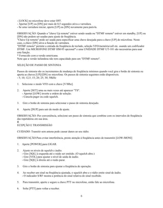 - [LOCK] no microfone deve estar OFF.
- Apertar [UP] ou [DN] por mais de 0,5 segundos ativa a varredura.
- Se uma varredura iniciar, aperte [UP] ou [DN] novamente para pará-la.

OBSERVAÇÃO: Quando a "chave Up remota" estiver sendo usada ou "DTMF remoto" estiver em standby, [UP] ou
[DN] não podem ser usadas para ajuste de freqüência.
"Chave Up remota" pode ser usada para especificar uma chave desejada para a chave [UP] do microfone. Neste
caso, a chave [DN] ativa a função de varredura.
"DTMF remoto" permite a entrada da freqüência do teclado, seleção VFO/memória/call etc. usando um codificador
DTMF. Um MICROFONE DTMF HM-95 opcional* e uma UNIDADE DTMF UT-101 são necessárias para usar
esta função.
* Fornecido com a versão americana.
Note que a versão tailandesa não tem capacidade para um "DTMF remoto".

SELEÇÃO DE PASSO DE SINTONIA

Passos de sintonia são os incrementos de mudança de freqüência mínimos quando você gira o botão de sintonia ou
aperta as chaves [UP]/[DN] no microfone. Os passos de sintonia seguintes estão disponíveis.
- 5; 10; 12,5; 15; 20; 25; 30; 50kHz

1.   Selecione o modo VFO com a chave [V/Mhz].

2.    Aperte [SET] uma ou mais vezes até aparecer "TS".
     - Apertar [LOW] inverte a ordem de seleção.
     - Cancela pager ou code squelch.

3.   Gire o botão de sintonia para selecionar o passo de sintonia desejado.

4.   Aperte [DUP] para sair do modo de ajuste.

OBSERVAÇÃO: Por conveniência, selecione um passo de sintonia que combine com os intervalos de freqüência
das repetidoras em sua área.
R
ECEPÇÃO E TRANSMISSÃO

CUIDADO: Transitir sem antena pode causar danos ao seu rádio.

OBSERVAÇÃO:Para evitar interferência, preste atenção à freqüência antes de transmitir [LOW-MONI]

1.   Aperte [POWER] para LIGAR.

2.    Ajuste os níveis de squelch e áudio.
     - Gire [SQL] à esquerda até o ruído ser emitido. (O squelch abre.)
     - Gire [VOL] para ajustar o nível de saída de áudio.
     - Gire [SQL] à direita até o ruído parar.

3.   Gire o botão de sintonia para ajustar a freqüência de operação.

4.    Ao receber um sinal na freqüência ajustada, o squelch abre e o rádio emite sinal de áudio.
     - O indicador S/RF mostra a potência do sinal relativa do sinal recebido.

5.   Para transmitir, aperte e segure a chave PTT no microfone, então fale ao microfone.

6.   Solte [PTT] para voltar a receber.

                                                          6
 