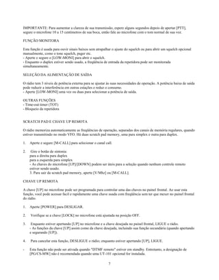 IMPORTANTE: Para aumentar a clareza de sua transmissão, espere alguns segundos depois de apertar [PTT],
segure o microfone 10 a 15 centímetros de sua boca, então fale ao microfone com o tom normal de sua voz.

FUNÇÃO MONITORA

Esta função é usada para ouvir sinais baixos sem atrapalhar o ajuste do squelch ou para abrir um squelch opcional
manualmente, como o tone squelch, pager etc.
- Aperte e segure o [LOW-MONI] para abrir o squelch.
- Enquanto o duplex estiver sendo usado, a freqüência de entrada da repetidora pode ser monitorada
simultaneamente.

SELEÇÃO DA ALIMENTAÇÃO DE SAÍDA

O rádio tem 3 níveis de potência externa para se ajustar às suas necessidades de operação. A potência baixa de saída
pode reduzir a interferência em outras estações e reduz o consumo.
- Aperte [LOW-MONI] uma vez ou duas para selecionar a potência de saída.

OUTRAS FUNÇÕES
- Time-out timer (TOT)
- Bloqueio da repetidora


SCRATCH PAD E CHAVE UP REMOTA

O rádio memoriza automaticamente as freqüências de operação, separadas dos canais de memória regulares, quando
estiver transmitindo no modo VFO. Há duas scratch pad memory, uma para simplex e outra para duplex.

1.   Aperte e segure [M-CALL] para selecionar o canal call.

2.    Gire o botão de sintonia:
     para a direita para duplex
     para a esquerda para simplex
     - As chaves do microfone [UP]/[DOWN] podem ser úteis para a seleção quando nenhum controle remoto
     estiver sendo usado.
     3. Para sair da scratch pad memory, aperte [V/Mhz] ou [M-CALL].

CHAVE UP REMOTA

A chave [UP] no microfone pode ser programada para controlar uma das chaves no painel frontal. Ao usar esta
função, você pode acessar facil e rapidamente uma chave usada com freqüência sem ter que mexer no painel frontal
do rádio.

1.   Aperte [POWER] para DESLIGAR.

2.   Verifique se a chave [LOCK] no microfone está ajustada na posição OFF.

3.    Enquanto estiver apertando [UP] no microfone e a chave desejada no painel frontal, LIGUE o rádio.
     - As funções da chave [UP] assim como da chave desejada, incluindo sua função secundária (quando apertando
     e segurando [UP]).

4.   Para cancelar esta função, DESLIGUE o rádio; enquanto estiver apertando [UP], LIGUE.

-    Esta função não pode ser ativada quando "DTMF remoto" estiver em standby. Entretanto, a designação de
     [PG/CS-MW] não é recomendada quando uma UT-101 opcional for instalada.

                                                         7
 